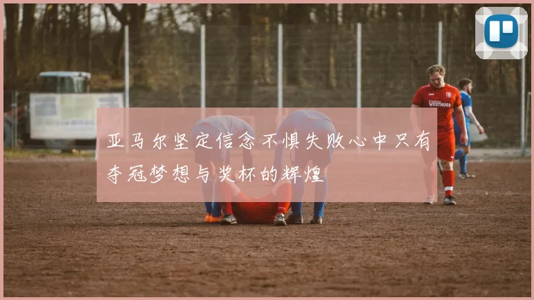 亚马尔坚定信念不惧失败心中只有夺冠梦想与奖杯的辉煌