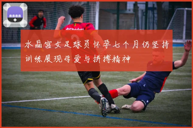 水晶宫女足球员怀孕七个月仍坚持训练展现母爱与拼搏精神