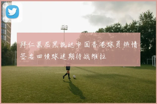 拜仁慕尼黑抵达中国香港球员热情签名回馈球迷期待战维拉