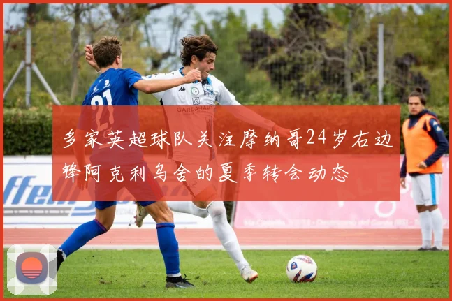 多家英超球队关注摩纳哥24岁右边锋阿克利乌舍的夏季转会动态