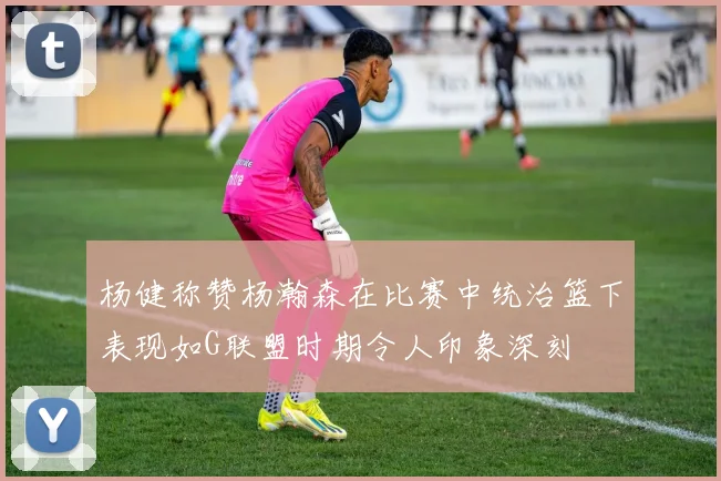 杨健称赞杨瀚森在比赛中统治篮下表现如G联盟时期令人印象深刻