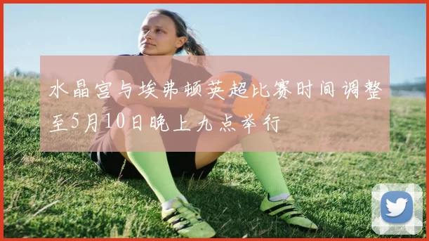 水晶宫与埃弗顿英超比赛时间调整至5月10日晚上九点举行