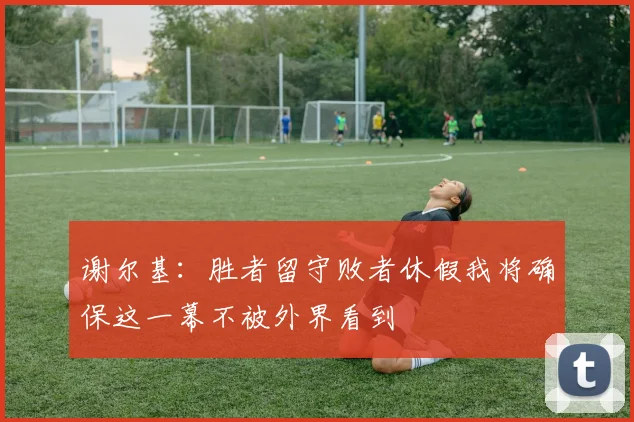 谢尔基：胜者留守败者休假我将确保这一幕不被外界看到