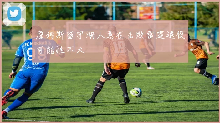 詹姆斯留守湖人意在击败雷霆退役可能性不大