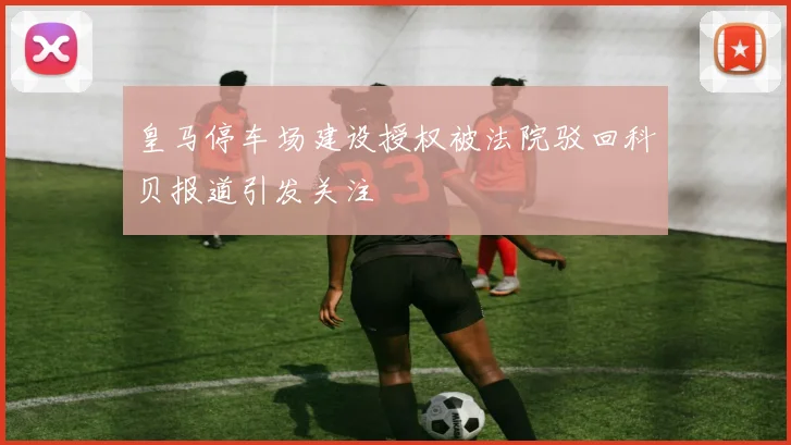 皇马停车场建设授权被法院驳回科贝报道引发关注