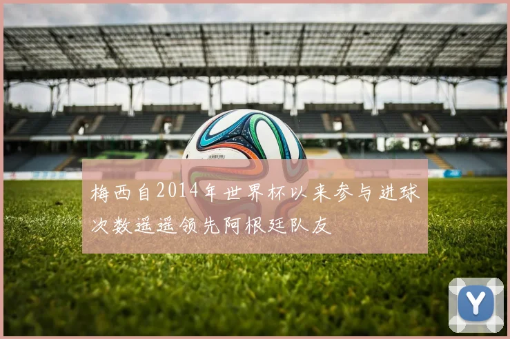 梅西自2014年世界杯以来参与进球次数遥遥领先阿根廷队友