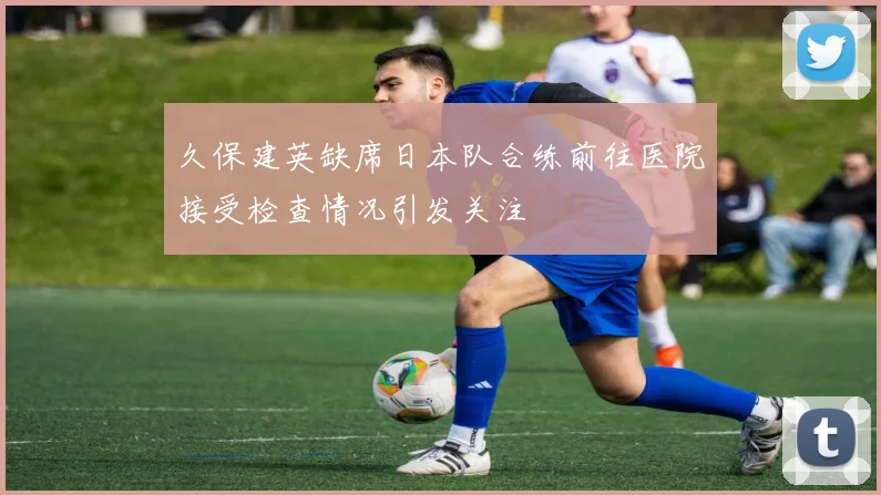 久保建英缺席日本队合练前往医院接受检查情况引发关注