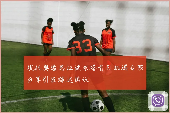 埃托奥感恩拉波尔塔昔日机遇合照分享引发球迷热议