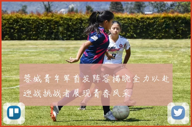蓉城青年军首发阵容揭晓全力以赴迎战挑战者展现青春风采