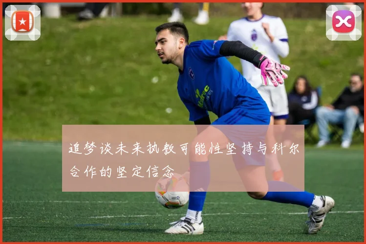 追梦谈未来执教可能性坚持与科尔合作的坚定信念