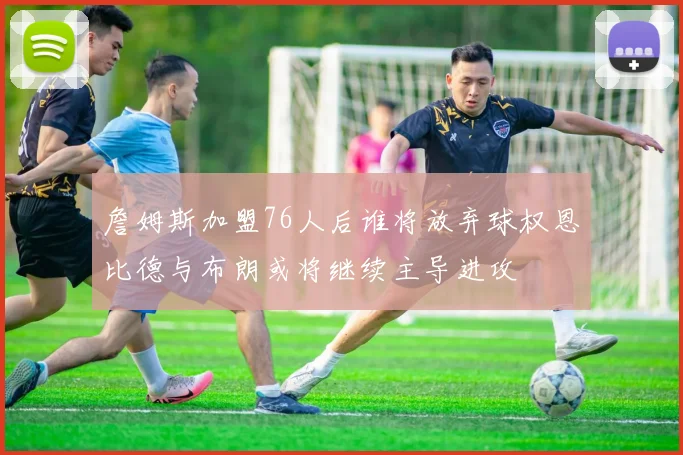 詹姆斯加盟76人后谁将放弃球权恩比德与布朗或将继续主导进攻