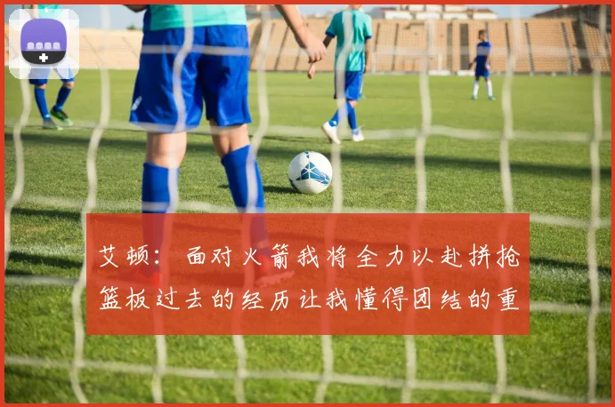 艾顿：面对火箭我将全力以赴拼抢篮板过去的经历让我懂得团结的重要性