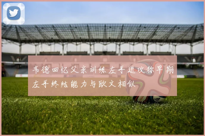韦德回忆父亲训练左手进攻称早期左手终结能力与欧文相似