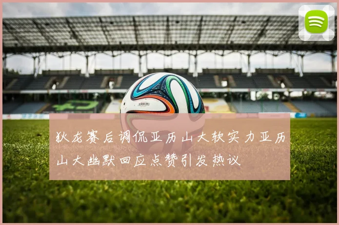 狄龙赛后调侃亚历山大软实力亚历山大幽默回应点赞引发热议