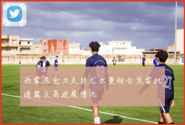 西蒙尼全力支持尤尔曼转会莫雷托透露交易进展情况