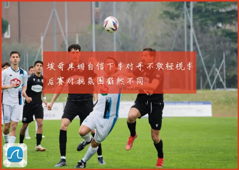 埃奇库姆自信下季对手不敢轻视季后赛对抗氛围截然不同