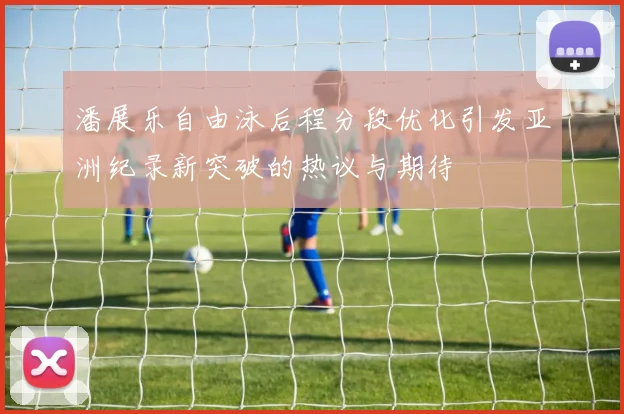 潘展乐自由泳后程分段优化引发亚洲纪录新突破的热议与期待