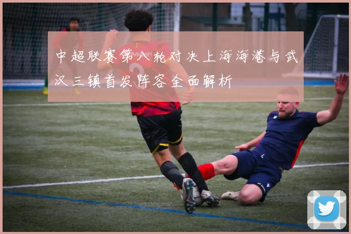 中超联赛第八轮对决上海海港与武汉三镇首发阵容全面解析
