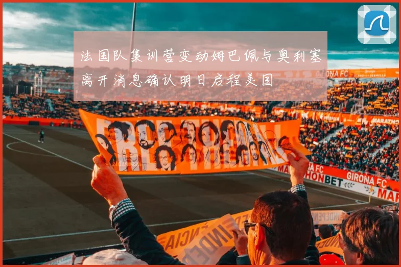 法国队集训营变动姆巴佩与奥利塞离开消息确认明日启程美国