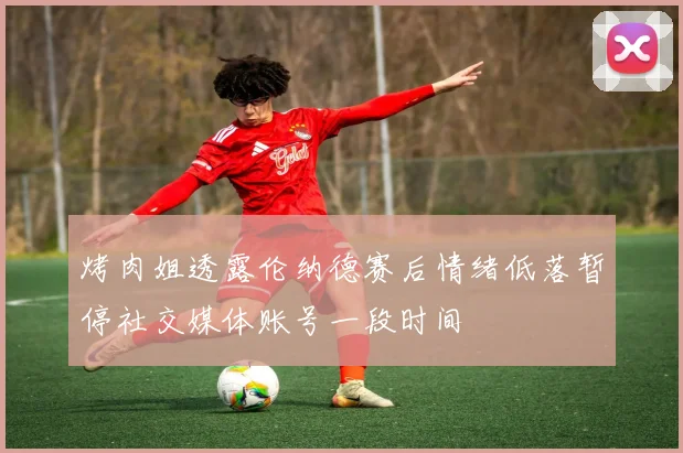 烤肉姐透露伦纳德赛后情绪低落暂停社交媒体账号一段时间