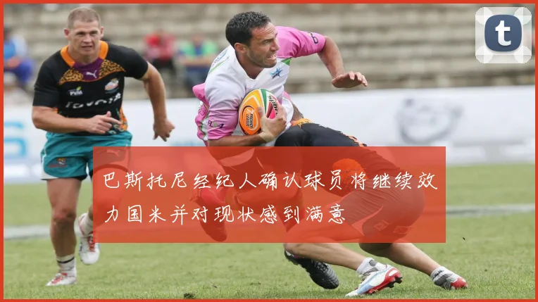 巴斯托尼经纪人确认球员将继续效力国米并对现状感到满意