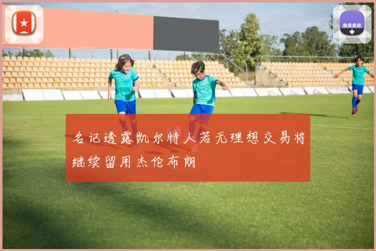 名记透露凯尔特人若无理想交易将继续留用杰伦布朗