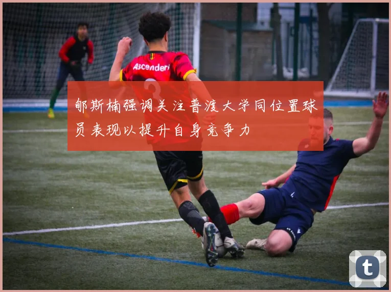 郇斯楠强调关注普渡大学同位置球员表现以提升自身竞争力