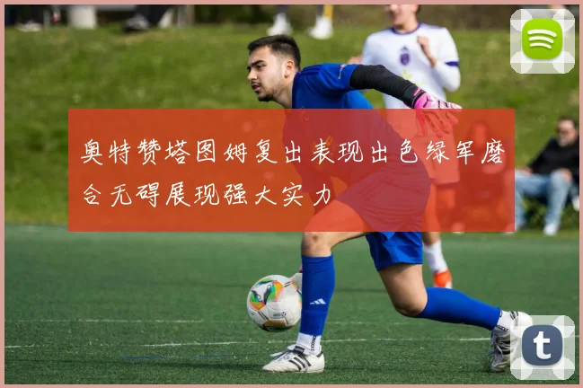 奥特赞塔图姆复出表现出色绿军磨合无碍展现强大实力