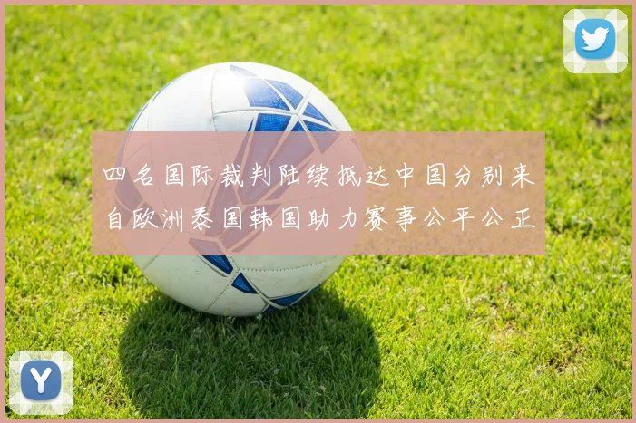 四名国际裁判陆续抵达中国分别来自欧洲泰国韩国助力赛事公平公正
