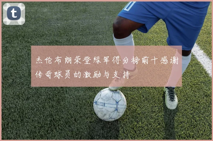 杰伦布朗荣登绿军得分榜前十感谢传奇球员的激励与支持