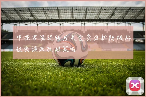 申花客场逆转后吴金贵分析防线站位失误及改进策略